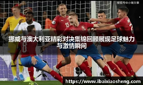 挪威与澳大利亚精彩对决集锦回顾展现足球魅力与激情瞬间